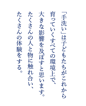 「手洗い」は子どもたちがこれから育っていくすべての環境上で、大きな影響を及ぼすと思います。たくさんの人と物に触れ合い、たくさんの体験をする。